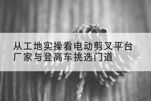 阳原电动剪叉升降平台厂家-从工地实操看电动剪叉平台厂家与登高车挑选门道