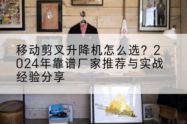 阳原升降平台厂家推荐-移动剪叉升降机怎么选?2024年靠谱厂家推荐与实战经验分享