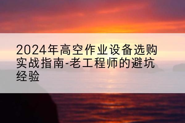 阳原高空作业升降机厂家推荐-2024年高空作业设备选购实战指南-老工程师的避坑经验