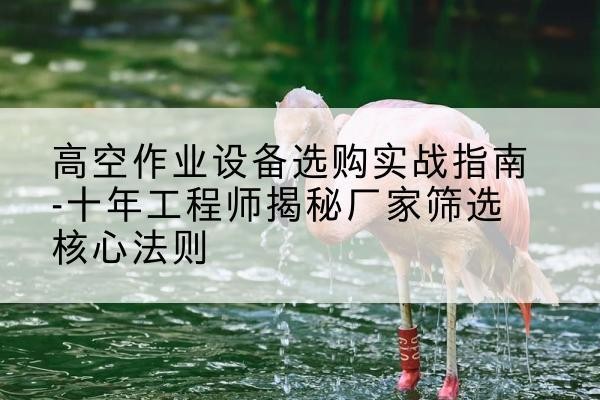 阳原剪叉式升降机厂家-高空作业设备选购实战指南-十年工程师揭秘厂家筛选核心法则
