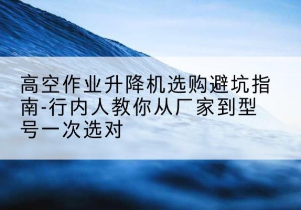 阳原升降平台厂家-高空作业升降机选购避坑指南-行内人教你从厂家到型号一次选对