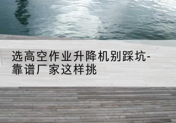 阳原剪叉式升降机厂家-选高空作业升降机别踩坑-靠谱厂家这样挑
