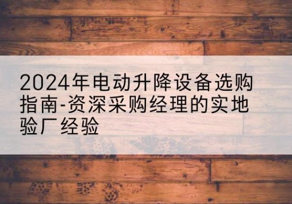 阳原电动剪叉升降平台厂家-2024年电动升降设备选购指南-资深采购经理的实地验厂经验