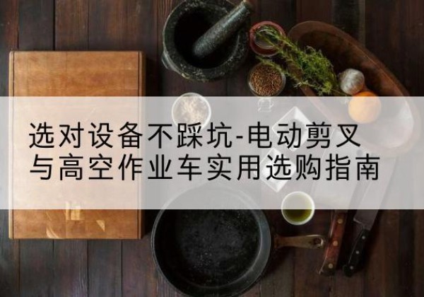 阳原电动剪叉升降平台怎么选-选对设备不踩坑-电动剪叉与高空作业车实用选购指南