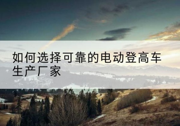 阳原电动登高车厂家-如何选择可靠的电动登高车生产厂家