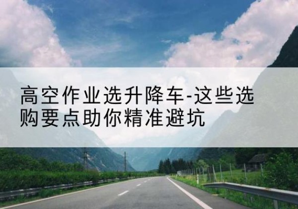 阳原升降车厂家-高空作业选升降车-这些选购要点助你*避坑