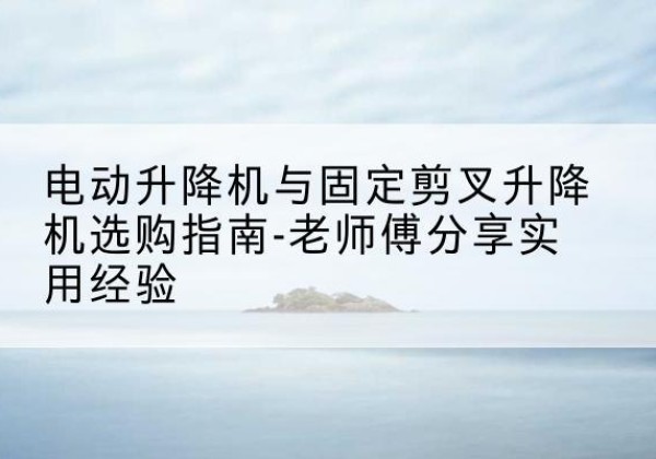 阳原电动升降机怎么选-电动升降机与固定剪叉升降机选购指南-老师傅分享实用经验