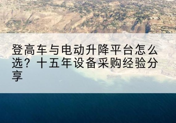 阳原登高车厂家厂家-登高车与电动升降平台怎么选？十五年设备采购经验分享