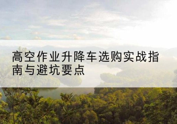 阳原升降车怎么选-高空作业升降车选购实战指南与避坑要点