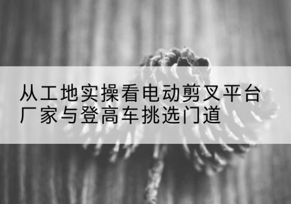 阳原电动剪叉升降平台厂家-从工地实操看电动剪叉平台厂家与登高车挑选门道