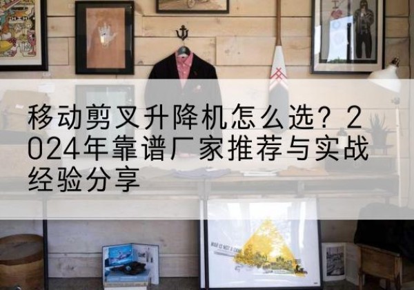 阳原升降平台厂家推荐-移动剪叉升降机怎么选？2024年靠谱厂家推荐与实战经验分享