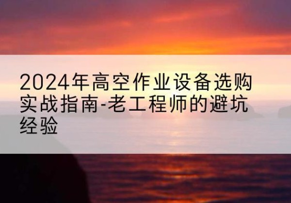 阳原高空作业升降机厂家推荐-2024年高空作业设备选购实战指南-老工程师的避坑经验